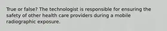 True or false? The technologist is responsible for ensuring the safety of other health care providers during a mobile radiographic exposure.