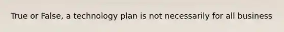 True or False, a technology plan is not necessarily for all business