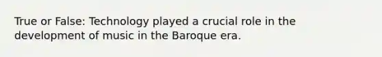 True or False: Technology played a crucial role in the development of music in the Baroque era.