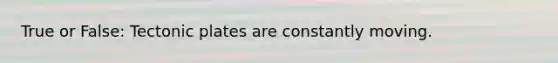 True or False: Tectonic plates are constantly moving.