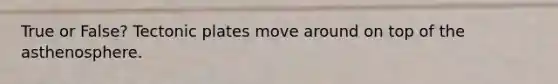 True or False? Tectonic plates move around on top of the asthenosphere.