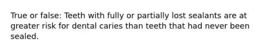 True or false: Teeth with fully or partially lost sealants are at greater risk for dental caries than teeth that had never been sealed.