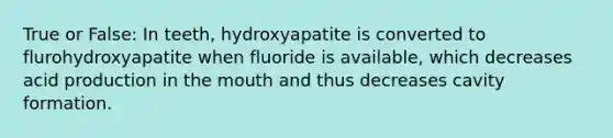 True or False: In teeth, hydroxyapatite is converted to flurohydroxyapatite when fluoride is available, which decreases acid production in the mouth and thus decreases cavity formation.