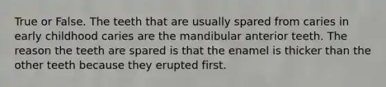 True or False. The teeth that are usually spared from caries in early childhood caries are the mandibular anterior teeth. The reason the teeth are spared is that the enamel is thicker than the other teeth because they erupted first.
