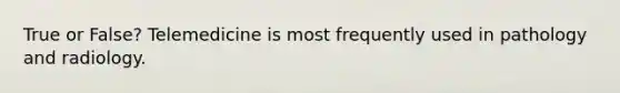 True or False? Telemedicine is most frequently used in pathology and radiology.