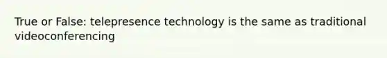 True or False: telepresence technology is the same as traditional videoconferencing