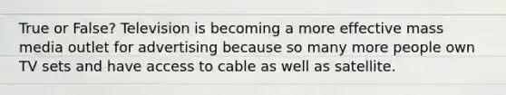 True or False? Television is becoming a more effective mass media outlet for advertising because so many more people own TV sets and have access to cable as well as satellite.