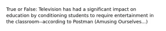 True or False: Television has had a significant impact on education by conditioning students to require entertainment in the classroom--according to Postman (Amusing Ourselves...)