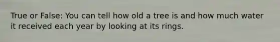 True or False: You can tell how old a tree is and how much water it received each year by looking at its rings.