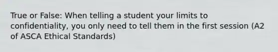 True or False: When telling a student your limits to confidentiality, you only need to tell them in the first session (A2 of ASCA Ethical Standards)