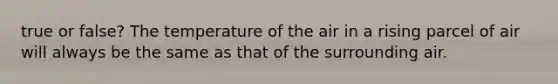 true or false? The temperature of the air in a rising parcel of air will always be the same as that of the surrounding air.