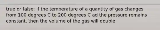 true or false: If the temperature of a quantity of gas changes from 100 degrees C to 200 degrees C ad the pressure remains constant, then the volume of the gas will double