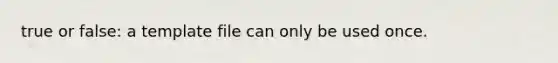 true or false: a template file can only be used once.