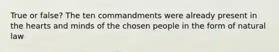 True or false? The ten commandments were already present in the hearts and minds of the chosen people in the form of natural law