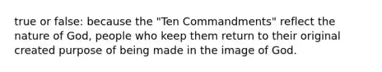 true or false: because the "Ten Commandments" reflect the nature of God, people who keep them return to their original created purpose of being made in the image of God.