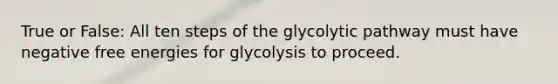 True or False: All ten steps of the glycolytic pathway must have negative free energies for glycolysis to proceed.