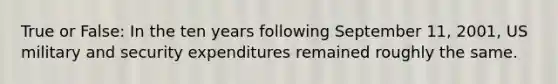 True or False: In the ten years following September 11, 2001, US military and security expenditures remained roughly the same.