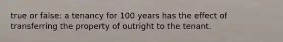 true or false: a tenancy for 100 years has the effect of transferring the property of outright to the tenant.