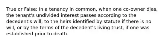 True or False: In a tenancy in common, when one co-owner dies, the tenant's undivided interest passes according to the decedent's will, to the heirs identified by statute if there is no will, or by the terms of the decedent's living trust, if one was established prior to death.