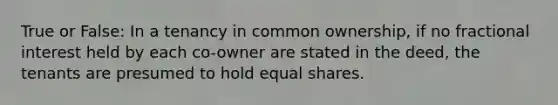 True or False: In a tenancy in common ownership, if no fractional interest held by each co-owner are stated in the deed, the tenants are presumed to hold equal shares.