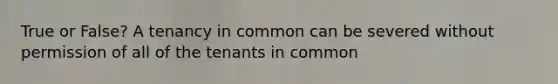 True or False? A tenancy in common can be severed without permission of all of the tenants in common