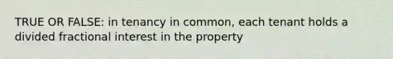 TRUE OR FALSE: in tenancy in common, each tenant holds a divided fractional interest in the property