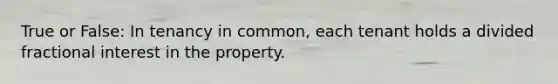 True or False: In tenancy in common, each tenant holds a divided fractional interest in the property.