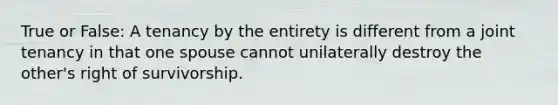 True or False: A tenancy by the entirety is different from a joint tenancy in that one spouse cannot unilaterally destroy the other's right of survivorship.