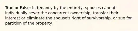 True or False: In tenancy by the entirety, spouses cannot individually sever the concurrent ownership, transfer their interest or eliminate the spouse's right of survivorship, or sue for partition of the property.