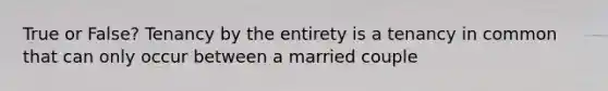 True or False? Tenancy by the entirety is a tenancy in common that can only occur between a married couple