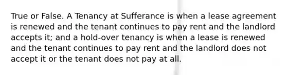 True or False. A Tenancy at Sufferance is when a lease agreement is renewed and the tenant continues to pay rent and the landlord accepts it; and a hold-over tenancy is when a lease is renewed and the tenant continues to pay rent and the landlord does not accept it or the tenant does not pay at all.