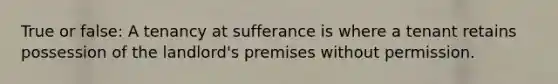 True or false: A tenancy at sufferance is where a tenant retains possession of the landlord's premises without permission.