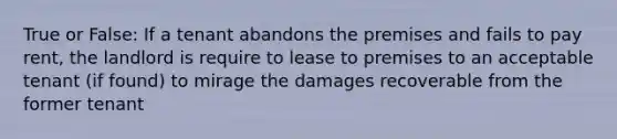 True or False: If a tenant abandons the premises and fails to pay rent, the landlord is require to lease to premises to an acceptable tenant (if found) to mirage the damages recoverable from the former tenant