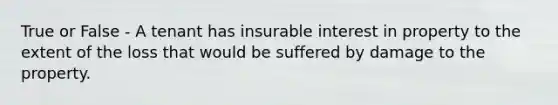 True or False - A tenant has insurable interest in property to the extent of the loss that would be suffered by damage to the property.