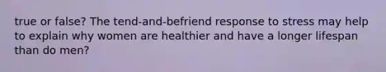 true or false? The tend-and-befriend response to stress may help to explain why women are healthier and have a longer lifespan than do men?