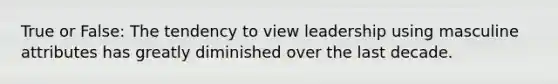 True or False: The tendency to view leadership using masculine attributes has greatly diminished over the last decade.