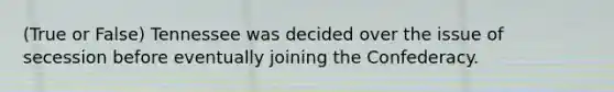 (True or False) Tennessee was decided over the issue of secession before eventually joining the Confederacy.