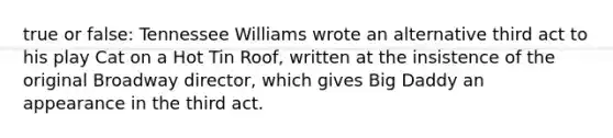 true or false: Tennessee Williams wrote an alternative third act to his play Cat on a Hot Tin Roof, written at the insistence of the original Broadway director, which gives Big Daddy an appearance in the third act.