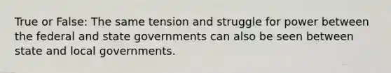 True or False: The same tension and struggle for power between the federal and state governments can also be seen between state and local governments.