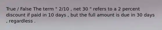 True / False The term " 2/10 , net 30 " refers to a 2 percent discount if paid in 10 days , but the full amount is due in 30 days , regardless .