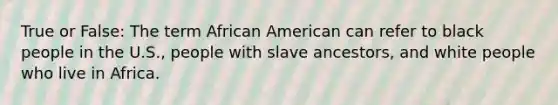 True or False: The term African American can refer to black people in the U.S., people with slave ancestors, and white people who live in Africa.