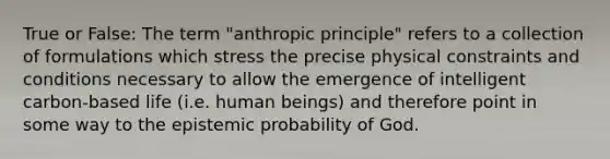 True or False: The term "anthropic principle" refers to a collection of formulations which stress the precise physical constraints and conditions necessary to allow the emergence of intelligent carbon-based life (i.e. human beings) and therefore point in some way to the epistemic probability of God.