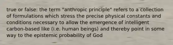 true or false: the term "anthropic principle" refers to a collection of formulations which stress the precise physical constants and conditions necessary to allow the emergence of intelligent carbon-based like (i.e. human beings) and thereby point in some way to the epistemic probability of God