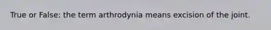 True or False: the term arthrodynia means excision of the joint.