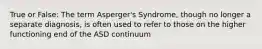 True or False: The term Asperger's Syndrome, though no longer a separate diagnosis, is often used to refer to those on the higher functioning end of the ASD continuum