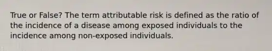 True or False? The term attributable risk is defined as the ratio of the incidence of a disease among exposed individuals to the incidence among non-exposed individuals.