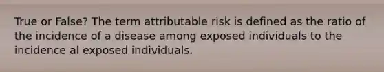 True or False? The term attributable risk is defined as the ratio of the incidence of a disease among exposed individuals to the incidence al exposed individuals.