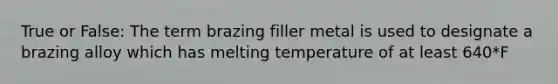 True or False: The term brazing filler metal is used to designate a brazing alloy which has melting temperature of at least 640*F