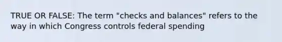 TRUE OR FALSE: The term "checks and balances" refers to the way in which Congress controls federal spending