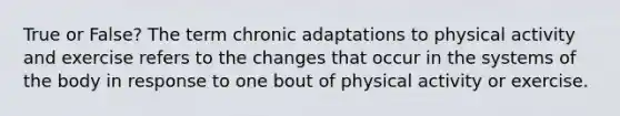 True or False? The term chronic adaptations to physical activity and exercise refers to the changes that occur in the systems of the body in response to one bout of physical activity or exercise.